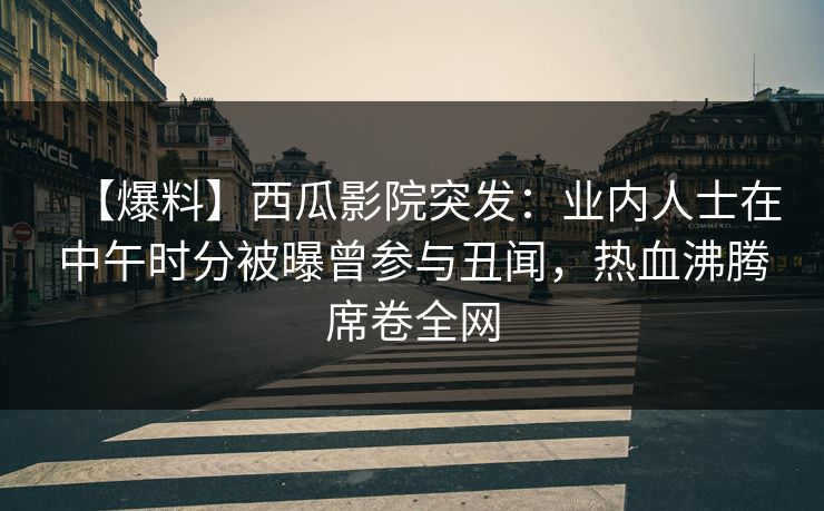 【爆料】西瓜影院突发：业内人士在中午时分被曝曾参与丑闻，热血沸腾席卷全网