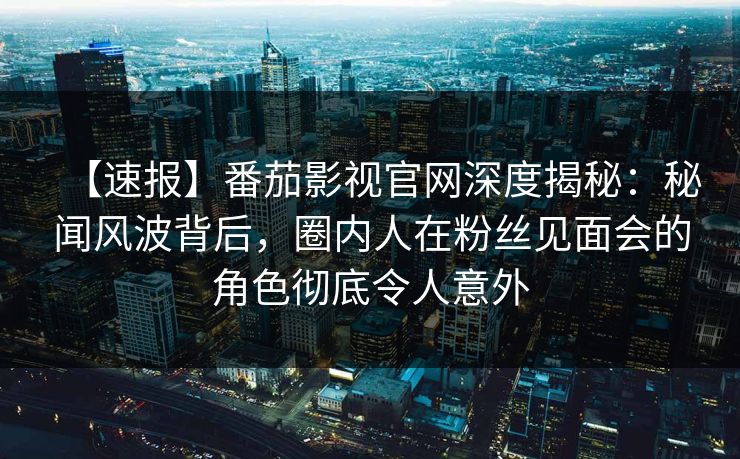 【速报】番茄影视官网深度揭秘：秘闻风波背后，圈内人在粉丝见面会的角色彻底令人意外