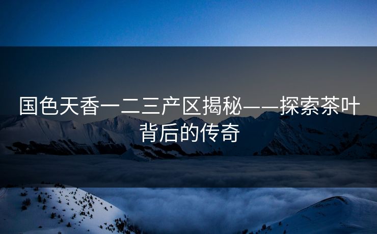 国色天香一二三产区揭秘——探索茶叶背后的传奇