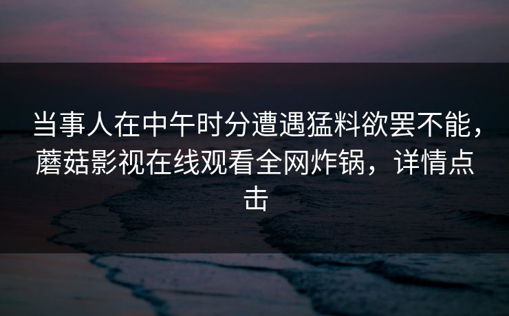 当事人在中午时分遭遇猛料欲罢不能,蘑菇影视在线观看全网炸锅,详情点击 当事人在中午时分遭遇猛料欲罢不能,蘑菇影视在线观看全网炸锅,详情点击