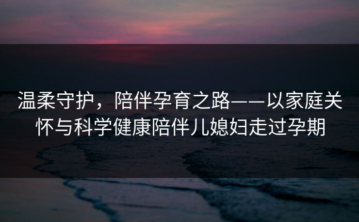 温柔守护，陪伴孕育之路——以家庭关怀与科学健康陪伴儿媳妇走过孕期