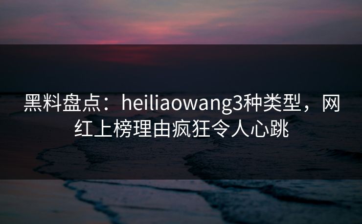 黑料盘点：heiliaowang3种类型，网红上榜理由疯狂令人心跳