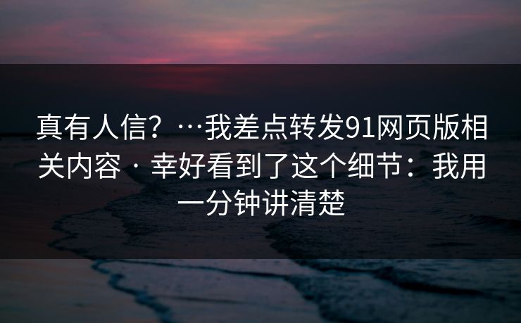 真有人信？…我差点转发91网页版相关内容 · 幸好看到了这个细节：我用一分钟讲清楚