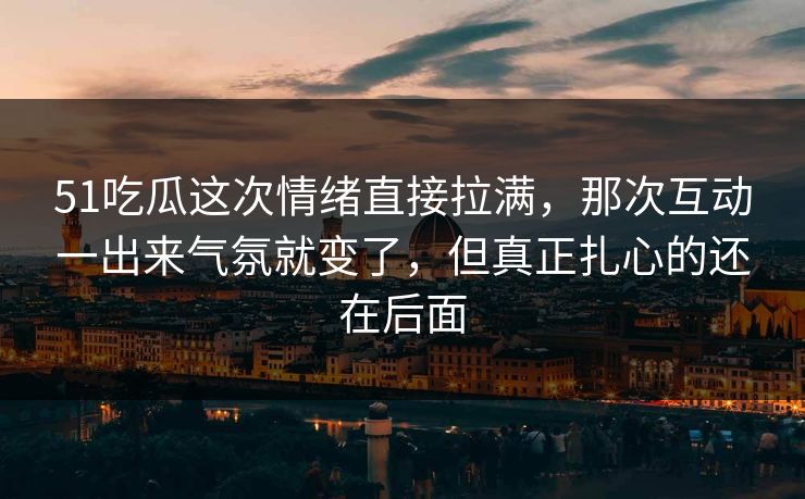 51吃瓜这次情绪直接拉满，那次互动一出来气氛就变了，但真正扎心的还在后面