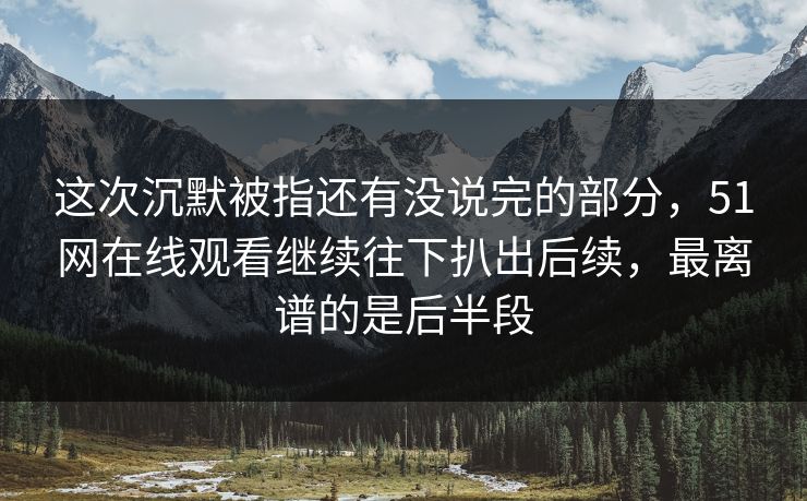 这次沉默被指还有没说完的部分，51网在线观看继续往下扒出后续，最离谱的是后半段