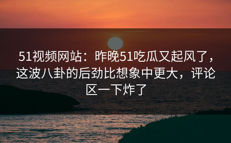 51视频网站：昨晚51吃瓜又起风了，这波八卦的后劲比想象中更大，评论区一下炸了